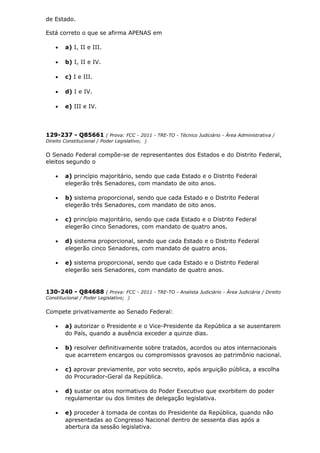 de Estado.
Está correto o que se afirma APENAS em
• a) I, II e III.
• b) I, II e IV.
• c) I e III.
• d) I e IV.
• e) III e IV.
129-237 - Q85661 ( Prova: FCC - 2011 - TRE-TO - Técnico Judiciário - Área Administrativa /
Direito Constitucional / Poder Legislativo; )
O Senado Federal compõe-se de representantes dos Estados e do Distrito Federal,
eleitos segundo o
• a) princípio majoritário, sendo que cada Estado e o Distrito Federal
elegerão três Senadores, com mandato de oito anos.
• b) sistema proporcional, sendo que cada Estado e o Distrito Federal
elegerão três Senadores, com mandato de oito anos.
• c) princípio majoritário, sendo que cada Estado e o Distrito Federal
elegerão cinco Senadores, com mandato de quatro anos.
• d) sistema proporcional, sendo que cada Estado e o Distrito Federal
elegerão cinco Senadores, com mandato de quatro anos.
• e) sistema proporcional, sendo que cada Estado e o Distrito Federal
elegerão seis Senadores, com mandato de quatro anos.
130-240 - Q84688 ( Prova: FCC - 2011 - TRE-TO - Analista Judiciário - Área Judiciária / Direito
Constitucional / Poder Legislativo; )
Compete privativamente ao Senado Federal:
• a) autorizar o Presidente e o Vice-Presidente da República a se ausentarem
do País, quando a ausência exceder a quinze dias.
• b) resolver definitivamente sobre tratados, acordos ou atos internacionais
que acarretem encargos ou compromissos gravosos ao patrimônio nacional.
• c) aprovar previamente, por voto secreto, após arguição pública, a escolha
do Procurador-Geral da República.
• d) sustar os atos normativos do Poder Executivo que exorbitem do poder
regulamentar ou dos limites de delegação legislativa.
• e) proceder à tomada de contas do Presidente da República, quando não
apresentadas ao Congresso Nacional dentro de sessenta dias após a
abertura da sessão legislativa.
 