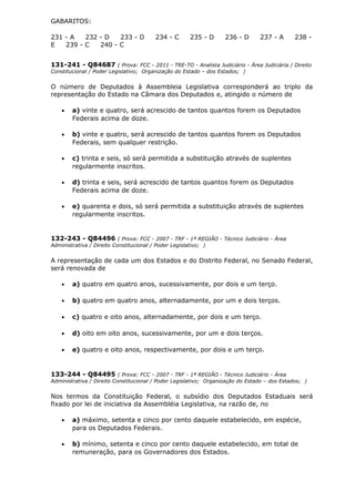 GABARITOS:
231 - A 232 - D 233 - D 234 - C 235 - D 236 - D 237 - A 238 -
E 239 - C 240 - C
131-241 - Q84687 ( Prova: FCC - 2011 - TRE-TO - Analista Judiciário - Área Judiciária / Direito
Constitucional / Poder Legislativo; Organização do Estado – dos Estados; )
O número de Deputados à Assembleia Legislativa corresponderá ao triplo da
representação do Estado na Câmara dos Deputados e, atingido o número de
• a) vinte e quatro, será acrescido de tantos quantos forem os Deputados
Federais acima de doze.
• b) vinte e quatro, será acrescido de tantos quantos forem os Deputados
Federais, sem qualquer restrição.
• c) trinta e seis, só será permitida a substituição através de suplentes
regularmente inscritos.
• d) trinta e seis, será acrescido de tantos quantos forem os Deputados
Federais acima de doze.
• e) quarenta e dois, só será permitida a substituição através de suplentes
regularmente inscritos.
132-243 - Q84496 ( Prova: FCC - 2007 - TRF - 1ª REGIÃO - Técnico Judiciário - Área
Administrativa / Direito Constitucional / Poder Legislativo; )
A representação de cada um dos Estados e do Distrito Federal, no Senado Federal,
será renovada de
• a) quatro em quatro anos, sucessivamente, por dois e um terço.
• b) quatro em quatro anos, alternadamente, por um e dois terços.
• c) quatro e oito anos, alternadamente, por dois e um terço.
• d) oito em oito anos, sucessivamente, por um e dois terços.
• e) quatro e oito anos, respectivamente, por dois e um terço.
133-244 - Q84495 ( Prova: FCC - 2007 - TRF - 1ª REGIÃO - Técnico Judiciário - Área
Administrativa / Direito Constitucional / Poder Legislativo; Organização do Estado – dos Estados; )
Nos termos da Constituição Federal, o subsídio dos Deputados Estaduais será
fixado por lei de iniciativa da Assembléia Legislativa, na razão de, no
• a) máximo, setenta e cinco por cento daquele estabelecido, em espécie,
para os Deputados Federais.
• b) mínimo, setenta e cinco por cento daquele estabelecido, em total de
remuneração, para os Governadores dos Estados.
 