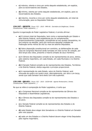• c) máximo, oitenta e cinco por cento daquele estabelecido, em espécie,
para os Governadores dos Estados.
• d) mínimo, oitenta por cento daquele estabelecido, em espécie, para os
Governadores dos Estados.
• e) máximo, noventa e cinco por cento daquele estabelecido, em total de
remuneração, para os Deputados Federais.
134-247 - Q82078 ( Prova: FCC - 2010 - MPE-RS - Secretário de Diligências / Direito
Constitucional / Poder Legislativo; )
Quanto à organização do Poder Legislativo Federal, é correto afirmar:
• a) O número total de Deputados, bem como a representação por Estado e
pelo Distrito Federal, será estabelecido por lei complementar,
proporcionalmente à população, procedendo-se aos ajustes necessários, no
ano anterior às eleições, para que nenhuma daquelas unidades da
Federação tenha menos de oito ou mais de setenta Deputados.
• b) Salvo disposição constitucional em contrário, as deliberações de cada
Casa do Congresso Nacional serão tomadas em dois turnos de votação, por
dois terços dos votos, presente a maioria simples de seus membros.
• c) A Câmara dos Deputados compõe-se de representantes do povo, eleitos,
pelo sistema majoritário, em cada Estado, em cada Município e no Distrito
Federal.
• d) O Senado Federal compõe-se de representantes dos Estados, Territórios
e do Distrito Federal, eleitos segundo o princípio proporcional.
• e) A representação de cada Estado, salvo do Distrito Federal, será
renovada de quatro em quatro anos, alternadamente, por dois e um terço,
sendo que cada Senador será eleito com três suplentes.
135-248 - Q81451 ( Prova: FCC - 2010 - SJCDH-BA - Agente Penitenciário / Direito
Constitucional / Poder Legislativo; )
No que se refere à composição do Poder Legislativo, é certo que
• a) o Congresso Nacional compõe-se de representantes da Câmara dos
Deputados e Assembleias Legislativas.
• b) a Câmara dos Deputados compõe-se de representantes dos Estados e
do povo.
• c) o Senado Federal compõe-se de representantes dos Estados e do
Distrito Federal.
• d) cada Estado deve eleger dois Senadores e o Distrito Federal um Senador
pelo voto popular.
• e) cada um dos Estados e o Distrito Federal devem eleger trinta Deputados
pelo regime majoritário.
 