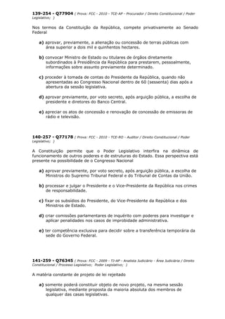 139-254 - Q77904 ( Prova: FCC - 2010 - TCE-AP - Procurador / Direito Constitucional / Poder
Legislativo; )
Nos termos da Constituição da República, compete privativamente ao Senado
Federal
a) aprovar, previamente, a alienação ou concessão de terras públicas com
área superior a dois mil e quinhentos hectares.
b) convocar Ministro de Estado ou titulares de órgãos diretamente
subordinados à Presidência da República para prestarem, pessoalmente,
informações sobre assunto previamente determinado.
c) proceder à tomada de contas do Presidente da República, quando não
apresentadas ao Congresso Nacional dentro de 60 (sessenta) dias após a
abertura da sessão legislativa.
d) aprovar previamente, por voto secreto, após arguição pública, a escolha de
presidente e diretores do Banco Central.
e) apreciar os atos de concessão e renovação de concessão de emissoras de
rádio e televisão.
140-257 - Q77178 ( Prova: FCC - 2010 - TCE-RO - Auditor / Direito Constitucional / Poder
Legislativo; )
A Constituição permite que o Poder Legislativo interfira na dinâmica de
funcionamento de outros poderes e de estruturas do Estado. Essa perspectiva está
presente na possibilidade de o Congresso Nacional
a) aprovar previamente, por voto secreto, após arguição pública, a escolha de
Ministros do Supremo Tribunal Federal e do Tribunal de Contas da União.
b) processar e julgar o Presidente e o Vice-Presidente da República nos crimes
de responsabilidade.
c) fixar os subsídios do Presidente, do Vice-Presidente da República e dos
Ministros de Estado.
d) criar comissões parlamentares de inquérito com poderes para investigar e
aplicar penalidades nos casos de improbidade administrativa.
e) ter competência exclusiva para decidir sobre a transferência temporária da
sede do Governo Federal.
141-259 - Q76345 ( Prova: FCC - 2009 - TJ-AP - Analista Judiciário - Área Judiciária / Direito
Constitucional / Processo Legislativo; Poder Legislativo; )
A matéria constante de projeto de lei rejeitado
a) somente poderá constituir objeto de novo projeto, na mesma sessão
legislativa, mediante proposta da maioria absoluta dos membros de
qualquer das casas legislativas.
 