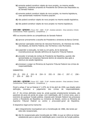 b) somente poderá constituir objeto de novo projeto, na mesma sessão
legislativa, mediante proposta do Presidente da Câmara dos Deputados ou
do Senado Federal.
c) somente poderá constituir objeto de novo projeto, na mesma legislatura,
caso apresentado mediante iniciativa popular.
d) não poderá constituir objeto de novo projeto na mesma sessão legislativa.
e) não poderá constituir objeto de novo projeto na mesma legislatura.
142-260 - Q76344 ( Prova: FCC - 2009 - TJ-AP - Analista Judiciário - Área Judiciária / Direito
Constitucional / Poder Legislativo; Competência; )
NÃO se encontra dentre as competências do Senado Federal
a) aprovar previamente a escolha de Presidente e diretores do Banco Central.
b) autorizar operações externas de natureza financeira, de interesse da União,
dos Estados, do Distrito Federal, dos Territórios e dos Municípios.
c) suspender a execução, no todo ou em parte, de lei declarada
inconstitucional por decisão definitiva do Supremo Tribunal Federal.
d) proceder à tomada de contas do Presidente da República, quando não
apresentadas ao Congresso Nacional dentro de sessenta dias após a
abertura da sessão legislativa.
e) processar e julgar os Ministros do Supremo Tribunal Federal nos crimes de
responsabilidade.
GABARITOS:
251 - D 252 - E 253 - B 254 - D 255 - D 256 - C 257 - C 258 -
C 259 - A 260 - D
143-261 - Q76338 ( Prova: FCC - 2009 - TJ-AP - Analista Judiciário - Área Judiciária / Direito
Constitucional / Poder Legislativo; Competência; )
Prevê o artigo 2o
da Lei Federal no
1.079, de 10 de abril de 1950, que dispõe sobre
definição, processo e julgamento dos crimes de responsabilidade:
Art. 2o
. Os crimes definidos nesta lei, ainda quando simplesmente tentados, são
passíveis de pena de perda do cargo, com inabilitação, até 5 (cinco) anos, para o
exercício de qualquer função pública, imposta pelo Senado Federal nos processos
contra o Presidente da República ou ministros de Estado, contra os Ministros do
Supremo Tribunal Federal ou contra o procurador-geral da República.
O dispositivo legal acima transcrito
a) é integralmente incompatível com a Constituição de 1988, não tendo por
esta sido recepcionado.
b) não foi recepcionado pela Constituição de 1988, no que se refere ao tempo
estabelecido para a pena de inabilitação para o exercício de função pública.
 