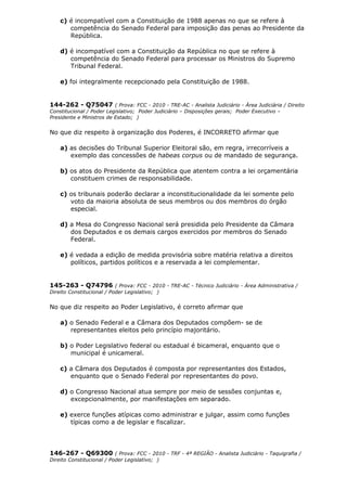 c) é incompatível com a Constituição de 1988 apenas no que se refere à
competência do Senado Federal para imposição das penas ao Presidente da
República.
d) é incompatível com a Constituição da República no que se refere à
competência do Senado Federal para processar os Ministros do Supremo
Tribunal Federal.
e) foi integralmente recepcionado pela Constituição de 1988.
144-262 - Q75047 ( Prova: FCC - 2010 - TRE-AC - Analista Judiciário - Área Judiciária / Direito
Constitucional / Poder Legislativo; Poder Judiciário – Disposições gerais; Poder Executivo –
Presidente e Ministros de Estado; )
No que diz respeito à organização dos Poderes, é INCORRETO afirmar que
a) as decisões do Tribunal Superior Eleitoral são, em regra, irrecorríveis a
exemplo das concessões de habeas corpus ou de mandado de segurança.
b) os atos do Presidente da República que atentem contra a lei orçamentária
constituem crimes de responsabilidade.
c) os tribunais poderão declarar a inconstitucionalidade da lei somente pelo
voto da maioria absoluta de seus membros ou dos membros do órgão
especial.
d) a Mesa do Congresso Nacional será presidida pelo Presidente da Câmara
dos Deputados e os demais cargos exercidos por membros do Senado
Federal.
e) é vedada a edição de medida provisória sobre matéria relativa a direitos
políticos, partidos políticos e a reservada a lei complementar.
145-263 - Q74796 ( Prova: FCC - 2010 - TRE-AC - Técnico Judiciário - Área Administrativa /
Direito Constitucional / Poder Legislativo; )
No que diz respeito ao Poder Legislativo, é correto afirmar que
a) o Senado Federal e a Câmara dos Deputados compõem- se de
representantes eleitos pelo princípio majoritário.
b) o Poder Legislativo federal ou estadual é bicameral, enquanto que o
municipal é unicameral.
c) a Câmara dos Deputados é composta por representantes dos Estados,
enquanto que o Senado Federal por representantes do povo.
d) o Congresso Nacional atua sempre por meio de sessões conjuntas e,
excepcionalmente, por manifestações em separado.
e) exerce funções atípicas como administrar e julgar, assim como funções
típicas como a de legislar e fiscalizar.
146-267 - Q69300 ( Prova: FCC - 2010 - TRF - 4ª REGIÃO - Analista Judiciário - Taquigrafia /
Direito Constitucional / Poder Legislativo; )
 
