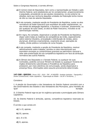 Sobre o Congresso Nacional, é correto afirmar:
a) O número total de Deputados, bem como a representação por Estado e pelo
Distrito Federal, será estabelecido por lei complementar, proporcionalmente
à população, procedendo-se aos ajustes necessários, no ano anterior às
eleições, para que nenhuma daquelas unidades da Federação tenha menos
de oito ou mais de setenta Deputados.
b) A ele compete, mediante sanção do Presidente da República, sustar os atos
normativos do Poder Executivo que exorbitem do poder regulamentar, ou
dos limites de delegação legislativa, e fiscalizar e controlar, diretamente, ou
por qualquer de suas Casas, os atos do Poder Executivo, incluídos os da
administração indireta.
c) Em regra, lhe compete, dispensável a sanção do Presidente da República,
dispor sobre todas as matérias de competência da União, especialmente
sobre sistema tributário, arrecadação e distribuição de rendas, plano
plurianual, diretrizes orçamentárias, orçamento anual, operações de
crédito, dívida pública e emissões de curso forçado.
d) A ele compete, mediante a sanção do Presidente da República, resolver
definitivamente sobre tratados, acordos ou atos internacionais que
acarretem encargos ou compromissos gravosos ao patrimônio nacional e
zelar pela preservação de sua competência legislativa em face da atribuição
normativa dos outros Poderes.
e) A Câmara dos Deputados e o Senado Federal, ou qualquer de suas
Comissões, poderão convocar Ministro de Estado ou quaisquer titulares de
órgãos diretamente subordinados à Presidência da República para
prestarem, por meio eletrônico de comunicação, sendo dispensável a
presença física, informações sobre assunto previamente determinado.
147-268 - Q69294 ( Prova: FCC - 2010 - TRF - 4ª REGIÃO - Analista Judiciário - Taquigrafia /
Direito Constitucional / Poder Legislativo; Organização do Estado – Do DF e Territórios; )
Considere:
I. A eleição do Governador e dos Vereadores do Distrito Federal coincidirá com a
dos Governadores dos Estados e dos Vereadores dos Municípios, para mandato de
igual duração.
II. O Distrito Federal rege-se por lei orgânica aprovada e promulgada pela Câmara
Legislativa.
III. Ao Distrito Federal é atribuída, apenas, competência legislativa reservada ao
Estado.
É correto o que consta em
a) I e II, apenas.
b) III, apenas.
c) I, II e III.
d) II, apenas.
 