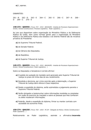 e) I, apenas.
GABARITOS:
261 - B 262 - D 263 - E 264 - C 265 - E 266 - C 267 - A 268 -
D 269 - C 270 - E
148-272 - Q66956 ( Prova: FCC - 2010 - BAHIAGÁS - Analista de Processos Organizacionais -
Direito / Direito Constitucional / Processo Legislativo; Poder Legislativo; )
As Leis que disponham sobre organização do Ministério Público e da Defensoria
Pública da União, bem como normas gerais para a organização do Ministério
Público e da Defensoria Pública dos Estados e do Distrito Federal são de iniciativa
privativa do Presidente
a) do Supremo Tribunal Federal.
b) do Senado Federal.
c) da Câmara dos Deputados.
d) da República.
e) do Superior Tribunal de Justiça.
149-273 - Q66955 ( Prova: FCC - 2010 - BAHIAGÁS - Analista de Processos Organizacionais -
Direito / Direito Constitucional / Poder Legislativo; )
Sobre os Deputados e Senadores é correto afirmar:
a) O pedido de sustação de mandato será apreciado pelo Superior Tribunal de
Justiça no prazo de trinta dias do seu recebimento.
b) Recebida a denúncia, por crime ocorrido após a diplomação, o Superior
Tribunal de Justiça dará ciência à Casa respectiva.
c) Desde a expedição do diploma, serão submetidos a julgamento perante o
Supremo Tribunal Federal.
d) Serão obrigados a testemunhar sobre informações recebidas ou prestadas
em razão do exercício do mandato e sobre as pessoas que lhes confiaram
ou deles receberam informações.
e) Poderão, desde a expedição do diploma, firmar ou manter contrato com
sociedade de economia mista.
150-274 - Q66250 ( Prova: FGV - 2010 - PC-AP - Delegado de Polícia / Direito Constitucional /
Poder Legislativo; )
Relativamente ao Poder Legislativo, assinale a afirmativa incorreta
.
 