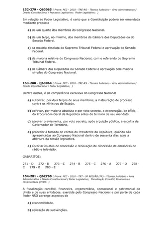 152-279 - Q63065 ( Prova: FCC - 2010 - TRE-RS - Técnico Judiciário - Área Administrativa /
Direito Constitucional / Processo Legislativo; Poder Legislativo; )
Em relação ao Poder Legislativo, é certo que a Constituição poderá ser emendada
mediante proposta
a) de um quarto dos membros do Congresso Nacional.
b) de um terço, no mínimo, dos membros da Câmara dos Deputados ou do
Senado Federal.
c) da maioria absoluta do Supremo Tribunal Federal e aprovação do Senado
Federal.
d) da maioria relativa do Congresso Nacional, com o referendo do Supremo
Tribunal Federal.
e) da Câmara dos Deputados ou Senado Federal e aprovação pela maioria
simples do Congresso Nacional.
153-280 - Q63064 ( Prova: FCC - 2010 - TRE-RS - Técnico Judiciário - Área Administrativa /
Direito Constitucional / Poder Legislativo; )
Dentre outras, é da competência exclusiva do Congresso Nacional
a) autorizar, por dois terços de seus membros, a instauração de processo
contra os Ministros de Estado.
b) aprovar, por maioria absoluta e por voto secreto, a exoneração, de ofício,
do Procurador-Geral da República antes do término de seu mandato.
c) aprovar previamente, por voto secreto, após arguição pública, a escolha de
Governador de Território.
d) proceder à tomada de contas do Presidente da República, quando não
apresentadas ao Congresso Nacional dentro de sessenta dias após a
abertura da sessão legislativa.
e) apreciar os atos de concessão e renovação de concessão de emissoras de
rádio e televisão.
GABARITOS:
271 - D 272 - D 273 - C 274 - B 275 - C 276 - A 277 - D 278 -
C 279 - B 280 - E
154-281 - Q62760 ( Prova: FCC - 2010 - TRT - 9ª REGIÃO (PR) - Técnico Judiciário - Área
Administrativa / Direito Constitucional / Poder Legislativo; Fiscalização Contábil, Financeira e
Orçamentária (TCU); )
A fiscalização contábil, financeira, orçamentária, operacional e patrimonial da
União e de suas entidades, exercida pelo Congresso Nacional e por parte de cada
Poder NÃO abrange aspectos de
a) economicidade.
b) aplicação de subvenções.
 