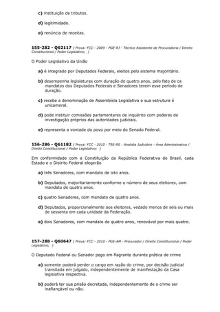 c) instituição de tributos.
d) legitimidade.
e) renúncia de receitas.
155-282 - Q62117 ( Prova: FCC - 2009 - PGE-RJ - Técnico Assistente de Procuradoria / Direito
Constitucional / Poder Legislativo; )
O Poder Legislativo da União
a) é integrado por Deputados Federais, eleitos pelo sistema majoritário.
b) desempenha legislaturas com duração de quatro anos, pelo fato de os
mandatos dos Deputados Federais e Senadores terem esse período de
duração.
c) recebe a denominação de Assembleia Legislativa e sua estrutura é
unicameral.
d) pode instituir comissões parlamentares de inquérito com poderes de
investigação próprios das autoridades judiciais.
e) representa a vontade do povo por meio do Senado Federal.
156-286 - Q61182 ( Prova: FCC - 2010 - TRE-RS - Analista Judiciário - Área Administrativa /
Direito Constitucional / Poder Legislativo; )
Em conformidade com a Constituição da República Federativa do Brasil, cada
Estado e o Distrito Federal elegerão
a) três Senadores, com mandato de oito anos.
b) Deputados, majoritariamente conforme o número de seus eleitores, com
mandato de quatro anos.
c) quatro Senadores, com mandato de quatro anos.
d) Deputados, proporcionalmente aos eleitores, vedado menos de seis ou mais
de sessenta em cada unidade da Federação.
e) dois Senadores, com mandato de quatro anos, renovável por mais quatro.
157-288 - Q60647 ( Prova: FCC - 2010 - PGE-AM - Procurador / Direito Constitucional / Poder
Legislativo; )
O Deputado Federal ou Senador pego em flagrante durante prática de crime
a) somente poderá perder o cargo em razão do crime, por decisão judicial
transitada em julgado, independentemente de manifestação da Casa
legislativa respectiva.
b) poderá ter sua prisão decretada, independentemente de o crime ser
inafiançável ou não.
 