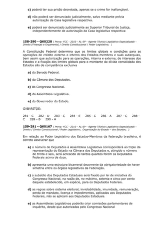 c) poderá ter sua prisão decretada, apenas se o crime for inafiançável.
d) não poderá ser denunciado judicialmente, salvo mediante prévia
autorização da Casa legislativa respectiva.
e) poderá ser denunciado judicialmente ao Superior Tribunal de Justiça,
independentemente de autorização da Casa legislativa respectiva
158-290 - Q60228 ( Prova: FCC - 2010 - AL-SP - Agente Técnico Legislativo Especializado -
Direito (Finanças e Orçamento) / Direito Constitucional / Poder Legislativo; )
A Constituição Federal determina que os limites globais e condições para as
operações de crédito externo e interno dos Estados-membros e suas autarquias,
bem assim que autorização para as operações, interna e externa, de interesse dos
Estados e a fixação dos limites globais para o montante da dívida consolidada dos
Estados são de competência exclusiva
a) do Senado Federal.
b) da Câmara dos Deputados.
c) do Congresso Nacional.
d) da Assembleia Legislativa.
e) do Governador do Estado.
GABARITOS:
281 - C 282 - D 283 - C 284 - E 285 - C 286 - A 287 - C 288 -
C 289 - B 290 - A
159-291 - Q60167 ( Prova: FCC - 2010 - AL-SP - Agente Técnico Legislativo Especializado -
Direito / Direito Constitucional / Poder Legislativo; Organização do Estado – dos Estados; )
Em relação ao Poder Legislativo dos Estados-Membros da federação brasileira, é
correto asseverar que
a) o número de Deputados à Assembleia Legislativa corresponderá ao triplo da
representação do Estado na Câmara dos Deputados e, atingido o número
de trinta e seis, será acrescido de tantos quantos forem os Deputados
Federais acima de doze.
b) apresenta uma estrutura bicameral decorrente da obrigatoriedade de haver
simetria entre os órgãos legislativos da Federação.
c) o subsídio dos Deputados Estaduais será fixado por lei de iniciativa do
Congresso Nacional, na razão de, no máximo, setenta e cinco por cento
daquele estabelecido, em espécie, para os Deputados Federais.
d) as regras sobre sistema eleitoral, inviolabilidade, imunidade, remuneração,
perda de mandato, licença e impedimentos, aplicadas aos Deputados
Federais, não se aplicam aos Deputados Estaduais.
e) as Assembleias Legislativas poderão criar comissões parlamentares de
inquérito, desde que autorizadas pelo Congresso Nacional
 