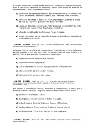 É correto afirmar que, dentre outras atribuições, compete ao Congresso Nacional,
com a sanção do Presidente da República, dispor sobre todas as matérias de
competência da União, especialmente sobre
a) autorização das operações externas de natureza financeira, de interesse da
União, dos Estados, do Distrito Federal, dos Territórios e dos Municípios.
b) aprovação do estado de defesa e a intervenção federal, autorizar o estado
de sítio, ou suspender qualquer uma dessas medidas.
c) a sustação dos atos normativos do Poder Executivo que exorbitem do poder
regulamentar ou dos limites de delegação legislativa.
d) a fixação e modificação do efetivo das Forças Armadas.
e) limites e condições para a concessão de garantia da União em operações de
crédito externo e interno.
163-295 - Q58771 ( Prova: FCC - 2010 - TRE-RS - Analista Judiciário - Área Judiciária / Direito
Constitucional / Poder Legislativo; )
O Senado Federal compõe-se de representantes dos Estados e do Distrito Federal,
eleitos segundo o princípio majoritário. A representação de cada Estado e do
Distrito Federal será renovada de quatro em quatro anos,
a) proporcionalmente ao número de eleitores.
b) proporcionalmente à população.
c) na sua totalidade nos Estados e proporcional no Distrito Federal.
d) alternadamente, por um quarto e metade.
e) alternadamente, por um e dois terços.
164-296 - Q58424 ( Prova: FCC - 2010 - TRT - 9ª REGIÃO (PR) - Analista Judiciário -
Fisioterapia / Direito Constitucional / Poder Legislativo; Fiscalização Contábil, Financeira e
Orçamentária (TCU); )
Em relação à fiscalização contábil, financeira e orçamentária, é certo que o
controle externo a cargo do Congresso Nacional será exercido com o auxílio
a) do Tribunal de Contas da União.
b) dos órgãos de controle interno de toda a federação.
c) da Controladoria-Geral da União, dos Estados e Municípios.
d) dos Conselhos de Contas e demais órgãos de controle interno.
e) dos Tribunais de Contas dos Estados e do Distrito Federal.
165-300 - Q57602 ( Prova: FCC - 2007 - MPU - Analista - Orçamento / Direito Constitucional /
Poder Legislativo; )
 