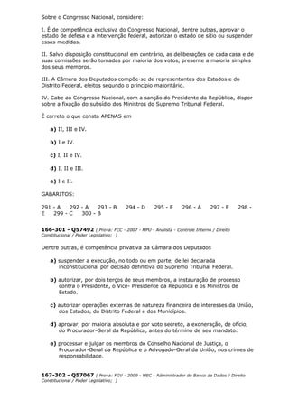 Sobre o Congresso Nacional, considere:
I. É de competência exclusiva do Congresso Nacional, dentre outras, aprovar o
estado de defesa e a intervenção federal, autorizar o estado de sítio ou suspender
essas medidas.
II. Salvo disposição constitucional em contrário, as deliberações de cada casa e de
suas comissões serão tomadas por maioria dos votos, presente a maioria simples
dos seus membros.
III. A Câmara dos Deputados compõe-se de representantes dos Estados e do
Distrito Federal, eleitos segundo o princípio majoritário.
IV. Cabe ao Congresso Nacional, com a sanção do Presidente da República, dispor
sobre a fixação do subsídio dos Ministros do Supremo Tribunal Federal.
É correto o que consta APENAS em
a) II, III e IV.
b) I e IV.
c) I, II e IV.
d) I, II e III.
e) I e II.
GABARITOS:
291 - A 292 - A 293 - B 294 - D 295 - E 296 - A 297 - E 298 -
E 299 - C 300 - B
166-301 - Q57492 ( Prova: FCC - 2007 - MPU - Analista - Controle Interno / Direito
Constitucional / Poder Legislativo; )
Dentre outras, é competência privativa da Câmara dos Deputados
a) suspender a execução, no todo ou em parte, de lei declarada
inconstitucional por decisão definitiva do Supremo Tribunal Federal.
b) autorizar, por dois terços de seus membros, a instauração de processo
contra o Presidente, o Vice- Presidente da República e os Ministros de
Estado.
c) autorizar operações externas de natureza financeira de interesses da União,
dos Estados, do Distrito Federal e dos Municípios.
d) aprovar, por maioria absoluta e por voto secreto, a exoneração, de ofício,
do Procurador-Geral da República, antes do término de seu mandato.
e) processar e julgar os membros do Conselho Nacional de Justiça, o
Procurador-Geral da República e o Advogado-Geral da União, nos crimes de
responsabilidade.
167-302 - Q57067 ( Prova: FGV - 2009 - MEC - Administrador de Banco de Dados / Direito
Constitucional / Poder Legislativo; )
 