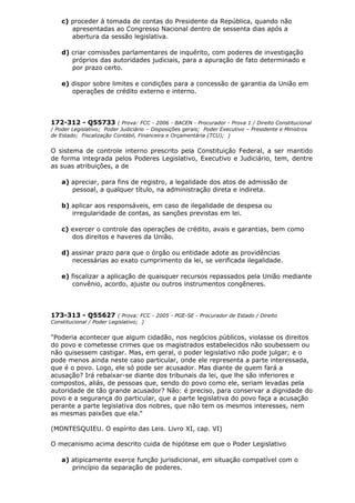 c) proceder à tomada de contas do Presidente da República, quando não
apresentadas ao Congresso Nacional dentro de sessenta dias após a
abertura da sessão legislativa.
d) criar comissões parlamentares de inquérito, com poderes de investigação
próprios das autoridades judiciais, para a apuração de fato determinado e
por prazo certo.
e) dispor sobre limites e condições para a concessão de garantia da União em
operações de crédito externo e interno.
172-312 - Q55733 ( Prova: FCC - 2006 - BACEN - Procurador - Prova 1 / Direito Constitucional
/ Poder Legislativo; Poder Judiciário – Disposições gerais; Poder Executivo – Presidente e Ministros
de Estado; Fiscalização Contábil, Financeira e Orçamentária (TCU); )
O sistema de controle interno prescrito pela Constituição Federal, a ser mantido
de forma integrada pelos Poderes Legislativo, Executivo e Judiciário, tem, dentre
as suas atribuições, a de
a) apreciar, para fins de registro, a legalidade dos atos de admissão de
pessoal, a qualquer título, na administração direta e indireta.
b) aplicar aos responsáveis, em caso de ilegalidade de despesa ou
irregularidade de contas, as sanções previstas em lei.
c) exercer o controle das operações de crédito, avais e garantias, bem como
dos direitos e haveres da União.
d) assinar prazo para que o órgão ou entidade adote as providências
necessárias ao exato cumprimento da lei, se verificada ilegalidade.
e) fiscalizar a aplicação de quaisquer recursos repassados pela União mediante
convênio, acordo, ajuste ou outros instrumentos congêneres.
173-313 - Q55627 ( Prova: FCC - 2005 - PGE-SE - Procurador de Estado / Direito
Constitucional / Poder Legislativo; )
"Poderia acontecer que algum cidadão, nos negócios públicos, violasse os direitos
do povo e cometesse crimes que os magistrados estabelecidos não soubessem ou
não quisessem castigar. Mas, em geral, o poder legislativo não pode julgar; e o
pode menos ainda neste caso particular, onde ele representa a parte interessada,
que é o povo. Logo, ele só pode ser acusador. Mas diante de quem fará a
acusação? Irá rebaixar-se diante dos tribunais da lei, que lhe são inferiores e
compostos, aliás, de pessoas que, sendo do povo como ele, seriam levadas pela
autoridade de tão grande acusador? Não: é preciso, para conservar a dignidade do
povo e a segurança do particular, que a parte legislativa do povo faça a acusação
perante a parte legislativa dos nobres, que não tem os mesmos interesses, nem
as mesmas paixões que ela."
(MONTESQUIEU. O espírito das Leis. Livro XI, cap. VI)
O mecanismo acima descrito cuida de hipótese em que o Poder Legislativo
a) atipicamente exerce função jurisdicional, em situação compatível com o
princípio da separação de poderes.
 