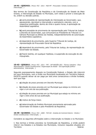 14-41 - Q202421 ( Prova: FCC - 2011 - PGE-MT - Procurador / Direito Constitucional /
Intervenção; )
Nos termos da Constituição da República e da Constituição do Estado de Mato
Grosso, a intervenção do Estado no Município, com vistas a prover a execução de
lei, ordem ou decisão judicial,
• a) será precedida de representação do interessado ao Governador, que,
aquiescendo, decretará a intervenção e submeterá o decreto, com a
respectiva justificação, dentro de vinte e quatro horas, à apreciação da
Assembleia Legislativa.
• b) será precedida de provimento de representação pelo Tribunal de Justiça
e Decreto do Governador, que comunicará ao Presidente do Tribunal e à
Câmara Municipal os efeitos da medida, independentemente de autorização
da Assembleia Legislativa.
• c) dependerá do provimento, pelo Superior Tribunal de Justiça, de
representação do Procurador-Geral da República.
• d) dependerá do provimento, pelo Tribunal de Justiça, de representação do
Governador do Estado.
• e) ficará restrita, em qualquer hipótese, à suspensão da execução do ato
impugnado.
15-43 - Q202011 ( Prova: FCC - 2011 - TRT - 20ª REGIÃO (SE) - Técnico Judiciário - Área
Administrativa / Direito Constitucional / Organização do Estado - Da organização político-
administrativa; Intervenção; )
Segundo expressamente disposto na Constituição Federal, o Estado não intervirá
em seus Municípios, nem a União nos Municípios localizados em Território Federal,
EXCETO quando deixar de ser paga por dois anos consecutivos a dívida fundada,
sem que haja
• a) dilação de prazo prevista em Decreto Municipal.
• b) dilação de prazo prevista em Lei Municipal que esteja no mínimo em
vigor a um ano da sua publicação.
• c) dilação de prazo prevista em Lei Municipal que esteja no mínimo em
vigor a dois anos da sua publicação.
• d) motivo de força maior.
• e) determinação do Prefeito Municipal previamente aprovada pelo
Governador do Estado e pelo Presidente da República.
16-49 - Q126652 ( Prova: FCC - 2009 - TCE-GO - Analista de Controle Externo - Direito /
Direito Constitucional / Intervenção; )
Considere as seguintes afirmações sobre a intervenção no Estado e no Município:
I. Nos termos e limites previstos na Constituição da República, a União poderá
intervir nos Estados e os Estados nos Municípios, inclusive naqueles situados em
Território federal.
 