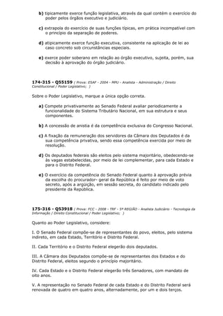 b) tipicamente exerce função legislativa, através da qual contém o exercício do
poder pelos órgãos executivo e judiciário.
c) extrapola do exercício de suas funções típicas, em prática incompatível com
o princípio da separação de poderes.
d) atipicamente exerce função executiva, consistente na aplicação de lei ao
caso concreto sob circunstâncias especiais.
e) exerce poder soberano em relação ao órgão executivo, sujeita, porém, sua
decisão à aprovação do órgão judiciário.
174-315 - Q55159 ( Prova: ESAF - 2004 - MPU - Analista - Administração / Direito
Constitucional / Poder Legislativo; )
Sobre o Poder Legislativo, marque a única opção correta.
a) Compete privativamente ao Senado Federal avaliar periodicamente a
funcionalidade do Sistema Tributário Nacional, em sua estrutura e seus
componentes.
b) A concessão de anistia é da competência exclusiva do Congresso Nacional.
c) A fixação da remuneração dos servidores da Câmara dos Deputados é da
sua competência privativa, sendo essa competência exercida por meio de
resolução.
d) Os deputados federais são eleitos pelo sistema majoritário, obedecendo-se
às vagas estabelecidas, por meio de lei complementar, para cada Estado e
para o Distrito Federal.
e) O exercício da competência do Senado Federal quanto à aprovação prévia
da escolha do procurador- geral da República é feito por meio de voto
secreto, após a argüição, em sessão secreta, do candidato indicado pelo
presidente da República.
175-316 - Q53918 ( Prova: FCC - 2008 - TRF - 5ª REGIÃO - Analista Judiciário - Tecnologia da
Informação / Direito Constitucional / Poder Legislativo; )
Quanto ao Poder Legislativo, considere:
I. O Senado Federal compõe-se de representantes do povo, eleitos, pelo sistema
indireto, em cada Estado, Território e Distrito Federal.
II. Cada Território e o Distrito Federal elegerão dois deputados.
III. A Câmara dos Deputados compõe-se de representantes dos Estados e do
Distrito Federal, eleitos segundo o princípio majoritário.
IV. Cada Estado e o Distrito Federal elegerão três Senadores, com mandato de
oito anos.
V. A representação no Senado Federal de cada Estado e do Distrito Federal será
renovada de quatro em quatro anos, alternadamente, por um e dois terços.
 