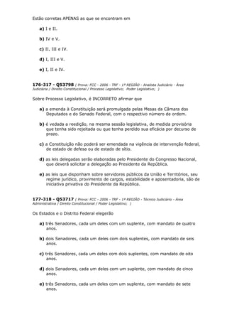 Estão corretas APENAS as que se encontram em
a) I e II.
b) IV e V.
c) II, III e IV.
d) I, III e V.
e) I, II e IV.
176-317 - Q53798 ( Prova: FCC - 2006 - TRF - 1ª REGIÃO - Analista Judiciário - Área
Judiciária / Direito Constitucional / Processo Legislativo; Poder Legislativo; )
Sobre Processo Legislativo, é INCORRETO afirmar que
a) a emenda à Constituição será promulgada pelas Mesas da Câmara dos
Deputados e do Senado Federal, com o respectivo número de ordem.
b) é vedada a reedição, na mesma sessão legislativa, de medida provisória
que tenha sido rejeitada ou que tenha perdido sua eficácia por decurso de
prazo.
c) a Constituição não poderá ser emendada na vigência de intervenção federal,
de estado de defesa ou de estado de sítio.
d) as leis delegadas serão elaboradas pelo Presidente do Congresso Nacional,
que deverá solicitar a delegação ao Presidente da República.
e) as leis que disponham sobre servidores públicos da União e Territórios, seu
regime jurídico, provimento de cargos, estabilidade e aposentadoria, são de
iniciativa privativa do Presidente da República.
177-318 - Q53717 ( Prova: FCC - 2006 - TRF - 1ª REGIÃO - Técnico Judiciário - Área
Administrativa / Direito Constitucional / Poder Legislativo; )
Os Estados e o Distrito Federal elegerão
a) três Senadores, cada um deles com um suplente, com mandato de quatro
anos.
b) dois Senadores, cada um deles com dois suplentes, com mandato de seis
anos.
c) três Senadores, cada um deles com dois suplentes, com mandato de oito
anos.
d) dois Senadores, cada um deles com um suplente, com mandato de cinco
anos.
e) três Senadores, cada um deles com um suplente, com mandato de sete
anos.
 