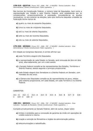 178-319 - Q53716 ( Prova: FCC - 2006 - TRF - 1ª REGIÃO - Técnico Judiciário - Área
Administrativa / Direito Constitucional / Poder Legislativo; )
Nos termos da Constituição Federal, o número total de Deputados, bem como a
representação por Estado e pelo Distrito Federal, será estabelecido por lei
complementar, proporcionalmente à população, procedendo-se os ajustes
necessários, no ano anterior às eleições, para que nenhuma daquelas unidades da
Federação tenha menos de
a) quatro ou mais de sessenta Deputados.
b) cinco ou mais de cinqüenta Deputados.
c) seis ou mais de oitenta Deputados.
d) sete ou mais de noventa Deputados.
e) oito ou mais de setenta Deputados.
179-320 - Q53664 ( Prova: FCC - 2006 - TRF - 1ª REGIÃO - Analista Judiciário - Área
Administrativa / Direito Constitucional / Poder Legislativo; )
Em relação ao Congresso Nacional, é correto afirmar que
a) cada Território elegerá três Deputados.
b) a representação de cada Estado no Senado, será renovada de dois em dois
anos, alternadamente, por um e dois sextos.
c) o Senado Federal compõe-se de representantes dos Estados, Territórios e
Distrito Federal, eleitos segundo o princípio proporcional.
d) cada Estado elegerá dois Senadores e o Distrito Federal um Senador, com
mandato de oito anos.
e) a Câmara dos Deputados compõe-se de representantes do povo, eleitos
pelo sistema proporcional, em cada Estado, em cada Território e no Distrito
Federal.
GABARITOS:
311 - D 312 - C 313 - A 314 - D 315 - A 316 - B 317 - D 318 -
C 319 - E 320 - E
180-321 - Q53431 ( Prova: FCC - 2006 - TRF - 1ª REGIÃO - Analista Judiciário - Área
Judiciária - Execução de Mandados / Direito Constitucional / Poder Legislativo; )
Compete privativamente ao Senado Federal, além de outras, dispor sobre
a) limites e condições para a concessão de garantia da União em operações de
crédito externo e interno.
b) criação e extinção de Ministérios e órgãos da administração pública.
c) telecomunicações e radiodifusão.
 