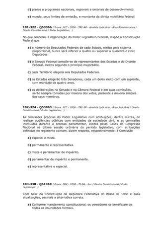 d) planos e programas nacionais, regionais e setoriais de desenvolvimento.
e) moeda, seus limites de emissão, e montante da dívida mobiliária federal.
181-322 - Q53366 ( Prova: FCC - 2006 - TRE-AP - Analista Judiciário - Área Administrativa /
Direito Constitucional / Poder Legislativo; )
No que concerne à organização do Poder Legislativo Federal, dispõe a Constituição
Federal que
a) o número de Deputados Federais de cada Estado, eleitos pelo sistema
proporcional, nunca será inferior a quatro ou superior a quarenta e cinco
Deputados.
b) o Senado Federal compõe-se de representantes dos Estados e do Distrito
Federal, eleitos segundo o princípio majoritário.
c) cada Território elegerá seis Deputados Federais.
d) os Estados elegerão três Senadores, cada um deles eleito com um suplente,
com mandato de quatro anos.
e) as deliberações no Senado e na Câmara Federal e em suas comissões,
serão sempre tomadas por maioria dos votos, presente a maioria simples
dos seus membros.
182-324 - Q53063 ( Prova: FCC - 2006 - TRE-SP - Analista Judiciário - Área Judiciária / Direito
Constitucional / Poder Legislativo; )
As comissões próprias do Poder Legislativo com atribuições, dentre outras, de
realizar audiências públicas com entidades da sociedade civil; e as comissões
instituídas durante o recesso parlamentar, eleitas pelas Casas do Congresso
Nacional na última sessão ordinária do período legislativo, com atribuições
definidas no regimento comum, dizem respeito, respectivamente, à Comissão
a) especial e mista.
b) permanente e representativa.
c) mista e parlamentar de inquérito.
d) parlamentar de inquérito e permanente.
e) representativa e especial.
183-330 - Q51369 ( Prova: FGV - 2008 - TJ-PA - Juiz / Direito Constitucional / Poder
Legislativo; )
Com base na Constituição da República Federativa do Brasil de 1988 e suas
atualizações, assinale a alternativa correta.
a) Conforme mandamento constitucional, os vereadores se beneficiam de
todas as imunidades formais.
 
