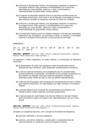b) Conforme a Constituição Federal, aos deputados estaduais se estende a
imunidade material. Esta expressa a inviolabilidade civil e penal dos
deputados por suas opiniões, palavras e votos, neutralizando a
responsabilidade do parlamentar nessas esferas.
c) O suplente de deputado estadual possui as garantias constitucionais de
imunidade parlamentar, bem como a ele se estende a prerrogativa de foro,
pois ostenta a posição de substituto eventual do titular do mandato.
d) Conforme a Constituição Federal, aos deputados estaduais se estende a
imunidade formal. Esta expressa a inviolabilidade civil e penal dos
deputados por suas opiniões, palavras e votos, neutralizando a
responsabilidade do parlamentar nessas esferas.
e) A Constituição Federal prevê imunidades materiais e formais aos deputados
estaduais e aos vereadores. No que tange a estes, no entanto, a imunidade
material é limitada territorialmente à circunscrição do Município.
GABARITOS:
321 - A 322 - B 323 - D 324 - B 325 - B 326 - B 327 - A 328 -
D 329 - E 330 - B
184-331 - Q50597 ( Prova: FCC - 2009 - TCE-GO - Analista de Controle Externo - Gestão de
Pessoas / Direito Constitucional / Poder Legislativo; )
Ao organizar o Poder Legislativo, na esfera federal, a Constituição da República
prevê que
a) as deliberações de cada Casa legislativa serão tomadas pela maioria
absoluta de seus membros, salvo disposição constitucional em contrário.
b) o número total de Senadores será estabelecido por lei complementar,
proporcionalmente à população, procedendo-se aos ajustes necessários, no
ano anterior às eleições, para que nenhuma daquelas unidades da
Federação tenha menos de oito ou mais de setenta representantes.
c) a Câmara dos Deputados será composta de representantes do povo, eleitos,
pelo sistema majoritário, em cada Estado, em cada Território e no Distrito
Federal.
d) o Senado Federal será composto de representantes dos Estados e do
Distrito Federal, eleitos segundo o princípio proporcional.
e) a representação de cada Estado e do Distrito Federal no Senado Federal
será renovada de quatro em quatro anos, alternadamente, por um e dois
terços.
185-332 - Q50590 ( Prova: FCC - 2009 - TCE-GO - Analista de Controle Externo - Gestão de
Pessoas / Direito Constitucional / Poder Legislativo; )
Compete ao Congresso Nacional, com a sanção do Presidente da República,
a) autorizar referendo e convocar plebiscito.
b) autorizar, em terras indígenas, a exploração e o aproveitamento de
recursos hídricos e a pesquisa e lavra de riquezas minerais.
 