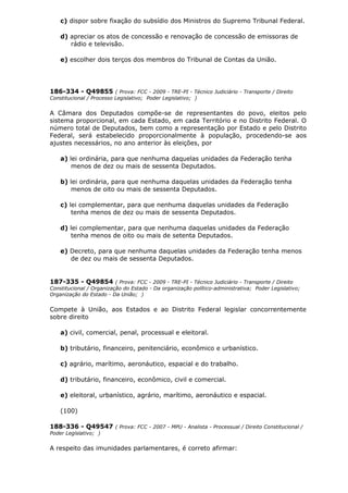 c) dispor sobre fixação do subsídio dos Ministros do Supremo Tribunal Federal.
d) apreciar os atos de concessão e renovação de concessão de emissoras de
rádio e televisão.
e) escolher dois terços dos membros do Tribunal de Contas da União.
186-334 - Q49855 ( Prova: FCC - 2009 - TRE-PI - Técnico Judiciário - Transporte / Direito
Constitucional / Processo Legislativo; Poder Legislativo; )
A Câmara dos Deputados compõe-se de representantes do povo, eleitos pelo
sistema proporcional, em cada Estado, em cada Território e no Distrito Federal. O
número total de Deputados, bem como a representação por Estado e pelo Distrito
Federal, será estabelecido proporcionalmente à população, procedendo-se aos
ajustes necessários, no ano anterior às eleições, por
a) lei ordinária, para que nenhuma daquelas unidades da Federação tenha
menos de dez ou mais de sessenta Deputados.
b) lei ordinária, para que nenhuma daquelas unidades da Federação tenha
menos de oito ou mais de sessenta Deputados.
c) lei complementar, para que nenhuma daquelas unidades da Federação
tenha menos de dez ou mais de sessenta Deputados.
d) lei complementar, para que nenhuma daquelas unidades da Federação
tenha menos de oito ou mais de setenta Deputados.
e) Decreto, para que nenhuma daquelas unidades da Federação tenha menos
de dez ou mais de sessenta Deputados.
187-335 - Q49854 ( Prova: FCC - 2009 - TRE-PI - Técnico Judiciário - Transporte / Direito
Constitucional / Organização do Estado - Da organização político-administrativa; Poder Legislativo;
Organização do Estado - Da União; )
Compete à União, aos Estados e ao Distrito Federal legislar concorrentemente
sobre direito
a) civil, comercial, penal, processual e eleitoral.
b) tributário, financeiro, penitenciário, econômico e urbanístico.
c) agrário, marítimo, aeronáutico, espacial e do trabalho.
d) tributário, financeiro, econômico, civil e comercial.
e) eleitoral, urbanístico, agrário, marítimo, aeronáutico e espacial.
(100)
188-336 - Q49547 ( Prova: FCC - 2007 - MPU - Analista - Processual / Direito Constitucional /
Poder Legislativo; )
A respeito das imunidades parlamentares, é correto afirmar:
 