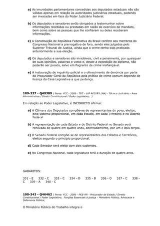 a) As imunidades parlamentares concedidas aos deputados estaduais não são
válidas apenas em relação às autoridades judiciárias estaduais, podendo
ser invocadas em face do Poder Judiciário Federal.
b) Os deputados e senadores serão obrigados a testemunhar sobre
informações recebidas ou prestadas em razão do exercício do mandato,
bem como sobre as pessoas que lhe confiaram ou deles receberam
informações.
c) A Constituição de República Federativa do Brasil confere aos membros do
Congresso Nacional a prerrogativa de foro, sendo eles julgados pelo
Superior Tribunal de Justiça, ainda que o crime tenha sido praticado
anteriormente a sua eleição.
d) Os deputados e senadores são invioláveis, civil e penalmente, por quaisquer
de suas opiniões, palavras e votos e, desde a expedição do diploma, não
poderão ser presos, salvo em flagrante de crime inafiançável.
e) A instauração de inquérito policial e o oferecimento de denúncia por parte
do Procurador-Geral da República pela prática de crime comum depende de
licença da Casa Legislativa a que pertença.
189-337 - Q49389 ( Prova: FCC - 2009 - TRT - 16ª REGIÃO (MA) - Técnico Judiciário - Área
Administrativa / Direito Constitucional / Poder Legislativo; )
Em relação ao Poder Legislativo, é INCORRETO afirmar:
a) A Câmara dos Deputados compõe-se de representantes do povo, eleitos,
pelo sistema proporcional, em cada Estado, em cada Território e no Distrito
Federal.
b) A representação de cada Estado e do Distrito Federal no Senado será
renovada de quatro em quatro anos, alternadamente, por um e dois terços.
c) O Senado Federal compõe-se de representantes dos Estados e Territórios,
eleitos segundo o princípio proporcional.
d) Cada Senador será eleito com dois suplentes.
e) No Congresso Nacional, cada legislatura terá a duração de quatro anos.
GABARITOS:
331 - E 332 - C 333 - C 334 - D 335 - B 336 - D 337 - C 338 -
C 339 - A 340 - C
190-343 - Q46462 ( Prova: FCC - 2006 - PGE-RR - Procurador de Estado / Direito
Constitucional / Poder Legislativo; Funções Essenciais à justiça – Ministério Público, Advocacia e
Defensoria Pública;
O Ministério Público do Trabalho integra o
 