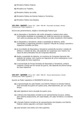 a) Ministério Público Federal.
b) Ministério do Trabalho.
c) Ministério Público da União.
d) Ministério Público do Distrito Federal e Territórios.
e) Ministério Público dos Estados.
191-344 - Q46457 ( Prova: FCC - 2006 - PGE-RR - Procurador de Estado / Direito
Constitucional / Poder Legislativo; )
Acerca dos parlamentares, dispõe a Constituição Federal que
a) os Deputados e Senadores não serão obrigados a testemunhar sobre
informações recebidas ou prestadas em razão do exercício do mandato,
nem sobre as pessoas que lhes confiaram ou deles receberam informações.
b) os Deputados e Senadores, desde a expedição do diploma, serão
submetidos a julgamento perante o Superior Tribunal de Justiça e perante o
respectivo Conselho de Ética.
c) as imunidades de Deputados e Senadores subsistirão durante o estado de
defesa e o estado de sítio, não podendo ser suspensas nem mesmo nos
casos de atos praticados fora do Congresso Nacional.
d) desde a expedição do diploma, os membros do Congresso Nacional não
poderão ser presos, nem mesmo em flagrante de crime inafiançável e com
autorização da Casa respectiva.
e) a incorporação às Forças Armadas de Deputados e Senadores, embora
militares e ainda que em tempo de guerra, não depende de prévia licença
da Casa respectiva.
192-347 - Q45908 ( Prova: FCC - 2009 - MPE-AP - Técnico Administrativo / Direito
Constitucional / Poder Legislativo; )
Quanto ao Poder Legislativo é INCORRETO afirmar que
a) a representação de cada Estado e do Distrito Federal no Senado Federal,
será renovada de quatro em quatro anos, alternadamente, por um e dois
terços.
b) cada legislatura terá a duração de quatro anos.
c) a Câmara dos Deputados compõe-se de representantes do povo, eleitos,
pelo sistema proporcional, em cada Estado, em cada Território e no Distrito
Federal.
d) o Senado Federal compõe-se de representantes dos Estados e do Distrito
Federal, eleitos segundo o princípio majoritário.
e) cada Senador será eleito com três suplentes.
 