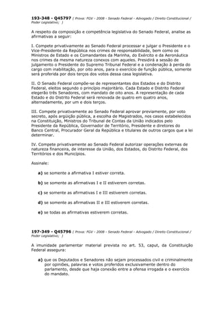 193-348 - Q45797 ( Prova: FGV - 2008 - Senado Federal - Advogado / Direito Constitucional /
Poder Legislativo; )
A respeito da composição e competência legislativa do Senado Federal, analise as
afirmativas a seguir:
I. Compete privativamente ao Senado Federal processar e julgar o Presidente e o
Vice-Presidente da República nos crimes de responsabilidade, bem como os
Ministros de Estado e os Comandantes da Marinha, do Exército e da Aeronáutica
nos crimes da mesma natureza conexos com aqueles. Presidirá a sessão de
julgamento o Presidente do Supremo Tribunal Federal e a condenação à perda do
cargo com inabilitação, por oito anos, para o exercício de função pública, somente
será proferida por dois terços dos votos dessa casa legislativa.
II. O Senado Federal compõe-se de representantes dos Estados e do Distrito
Federal, eleitos segundo o princípio majoritário. Cada Estado e Distrito Federal
elegerão três Senadores, com mandato de oito anos. A representação de cada
Estado e do Distrito Federal será renovada de quatro em quatro anos,
alternadamente, por um e dois terços.
III. Compete privativamente ao Senado Federal aprovar previamente, por voto
secreto, após argüição pública, a escolha de Magistrados, nos casos estabelecidos
na Constituição, Ministros do Tribunal de Contas da União indicados pelo
Presidente da República, Governador de Território, Presidente e diretores do
Banco Central, Procurador Geral da República e titulares de outros cargos que a lei
determinar.
IV. Compete privativamente ao Senado Federal autorizar operações externas de
natureza financeira, de interesse da União, dos Estados, do Distrito Federal, dos
Territórios e dos Municípios.
Assinale:
a) se somente a afirmativa I estiver correta.
b) se somente as afirmativas I e II estiverem corretas.
c) se somente as afirmativas I e III estiverem corretas.
d) se somente as afirmativas II e III estiverem corretas.
e) se todas as afirmativas estiverem corretas.
197-349 - Q45796 ( Prova: FGV - 2008 - Senado Federal - Advogado / Direito Constitucional /
Poder Legislativo; )
A imunidade parlamentar material prevista no art. 53, caput, da Constituição
Federal assegura:
a) que os Deputados e Senadores não sejam processados civil e criminalmente
por opiniões, palavras e votos proferidos exclusivamente dentro do
parlamento, desde que haja conexão entre a ofensa irrogada e o exercício
do mandato.
 