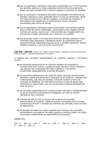 b) que os Deputados e Senadores não sejam processados civil e criminalmente
por opiniões, palavras e votos proferidos dentro ou fora do parlamento,
desde que haja conexão entre a ofensa irrogada e o exercício do mandato.
c) que os Deputados e Senadores não sejam processados criminalmente por
opiniões, palavras e votos proferidos dentro ou fora do parlamento, desde
que haja conexão entre a ofensa irrogada e o exercício do mandato. A
prerrogativa não impede que os parlamentares sejam civilmente
processados pela vítima da ofensa.
d) que os Deputados e Senadores sejam processados criminalmente apenas
pelos crimes de injúria e difamação. A prerrogativa não impede processo
criminal por calúnia, mesmo que a ofensa tenha sido irrogada dentro do
parlamento e esteja relacionada com o exercício do mandato.
e) que processos cíveis e criminais decorrentes de opiniões, palavras e votos
proferidos pelos Deputados e Senadores dentro do parlamento fiquem
automaticamente suspensos enquanto durar o mandato legislativo, ficando
também suspenso o curso do prazo prescricional.
198-350 - Q45795 ( Prova: FGV - 2008 - Senado Federal - Advogado / Direito Constitucional /
Poder Legislativo; Comissão Parlamentar de Inquérito; )
A respeito das comissões parlamentares de inquérito, assinale a afirmativa
correta.
a) As comissões parlamentares de inquérito dispõem de competência
constitucional para ordenar a quebra do sigilo bancário, fiscal e telefônico
das pessoas sob investigação do Poder Legislativo, mas devem
fundamentar adequadamente a decisão de quebra.
b) As comissões parlamentares de inquérito podem decretar monitoramento
telefônico, desde que presentes os requisitos da lei 9296/96. A decisão será
fundamentada, sob pena de nulidade, indicando também a forma de
execução da diligência, que não poderá exceder o prazo de quinze dias,
renovável por igual tempo, uma vez comprovada a indispensabilidade do
meio de prova.
c) As comissões parlamentares de inquérito podem decretar a indisponibilidade
de ativos financeiros das pessoas investigadas, por voto da maioria
absoluta de seus membros.
d) O direito de não se auto-incriminar não se aplica às comissões
parlamentares de inquérito. Todas as pessoas convocadas devem prestar
compromisso de dizer a verdade aos membros da comissão, antes do início
do depoimento.
e) As decisões tomadas por maioria absoluta dos membros das comissões
parlamentares de inquérito não estão sujeitas a controle judicial, em razão
do princípio constitucional da independência dos poderes.
GABARITOS:
341 - A 342 - B 343 - C 344 - A 345 - C 346 - E 347 - E 348 -
E 349 - B 350 - A
 
