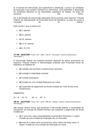 II. O decreto de intervenção, que especificará a amplitude, o prazo e as condições
de execução e que sempre nomeará um interventor, será submetido à apreciação
do Congresso Nacional ou da Assembléia Legislativa do Estado, no prazo de
quarenta e oito horas.
III. A decretação da intervenção dependerá de provimento, pelo Supremo Tribunal
Federal, de representação do Procurador-Geral da República, no caso de recusa à
execução de lei federal.
Está correto o que se afirma em
• a) I, apenas.
• b) II, apenas.
• c) III, apenas.
• d) I e II, apenas.
• e) I, II e III.
17-50 - Q161350 ( Prova: FCC - 2008 - TCE-AL - Procurador / Direito Constitucional /
Intervenção; )
A intervenção federal nos Estados-membros depende de prévio provimento do
Supremo Tribunal Federal à representação proposta pelo Procurador-Geral da
República na hipótese de
• a) violação aos princípios constitucionais sensíveis.
• b) violação à integridade nacional.
• c) invasão estrangeira.
• d) invasão de uma unidade federativa em outra.
• e) suspensão do pagamento de dívida fundada por mais de dois anos
consecutivos.
GABARITOS:
41 - B 43 - D 49 - C 50 - A
18-51 - Q177420 ( Prova: FCC - 2010 - MPE-SE - Analista - Direito / Direito Constitucional /
Intervenção; )
São causas, dentre outras, que justificam a intervenção federal, a necessidade de
reorganizar as finanças de Estado-membro que suspende o pagamento da dívida
fundada por
• a) 1 (um) ano, salvo impossibilidade orçamentário-financeira; e repelir
invasão de uma unidade da Federação em um Município.
• b) mais de 2 (dois) anos consecutivos, salvo motivo de força maior; e
repelir invasão de uma unidade da Federação em outra.
 