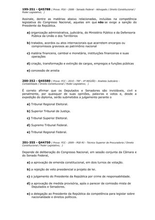 199-351 - Q45788 ( Prova: FGV - 2008 - Senado Federal - Advogado / Direito Constitucional /
Poder Legislativo; )
Assinale, dentre as matérias abaixo relacionadas, incluídas na competência
legislativa do Congresso Nacional, aquelas em que não se exige a sanção do
Presidente da República.
a) organização administrativa, judiciária, do Ministério Público e da Defensoria
Pública da União e dos Territórios
b) tratados, acordos ou atos internacionais que acarretem encargos ou
compromissos gravosos ao patrimônio nacional
c) matéria financeira, cambial e monetária, instituições financeiras e suas
operações
d) criação, transformação e extinção de cargos, empregos e funções públicas
e) concessão de anistia
200-352 - Q45580 ( Prova: FCC - 2010 - TRF - 4ª REGIÃO - Analista Judiciário -
Contabilidade / Direito Constitucional / Poder Legislativo; )
É correto afirmar que os Deputados e Senadores são invioláveis, civil e
penalmente, por quaisquer de suas opiniões, palavras e votos e, desde a
expedição do diploma, serão submetidos a julgamento perante o
a) Tribunal Regional Eleitoral.
b) Superior Tribunal de Justiça.
c) Tribunal Superior Eleitoral.
d) Supremo Tribunal Federal.
e) Tribunal Regional Federal.
201-355 - Q44750 ( Prova: FCC - 2009 - PGE-RJ - Técnico Superior de Procuradoria / Direito
Constitucional / Poder Legislativo; )
Depende de deliberação do Congresso Nacional, em sessão conjunta da Câmara e
do Senado Federal,
a) a aprovação de emenda constitucional, em dois turnos de votação.
b) a rejeição de veto presidencial a projeto de lei.
c) o julgamento do Presidente da República por crime de responsabilidade.
d) a aprovação de medida provisória, após o parecer de comissão mista de
Deputados e Senadores.
e) a delegação ao Presidente da República da competência para legislar sobre
nacionalidade e direitos políticos.
 