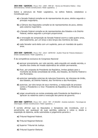 202-356 - Q43526 ( Prova: FCC - 2009 - MPE-SE - Técnico do Ministério Público – Área
Administrativa / Direito Constitucional / Poder Legislativo; )
Sobre a estrutura do Poder Legislativo, na esfera federal, estabelece a
Constituição que
a) o Senado Federal compõe-se de representantes do povo, eleitos segundo o
princípio majoritário.
b) a Câmara dos Deputados compõe-se de representantes do povo, eleitos
pelo sistema majoritário.
c) o Senado Federal compõe-se de representantes dos Estados e do Distrito
Federal, eleitos segundo o princípio proporcional.
d) a renovação da composição do Senado Federal ocorre a cada quatro anos,
alternadamente, por um terço e dois terços dos membros da Casa.
e) cada Senador será eleito com um suplente, para um mandato de quatro
anos.
203-359 - Q40150 ( Prova: FCC - 2010 - SEFIN-RO - Auditor Fiscal de Tributos Estaduais /
Direito Constitucional / Poder Legislativo; )
É da competência exclusiva do Congresso Nacional
a) aprovar previamente, por voto secreto, após arguição em sessão secreta, a
escolha dos chefes de missão diplomática de caráter permanente.
b) fixar, por proposta do Presidente da República, limites globais para o
montante da dívida consolidada da União, dos Estados, do Distrito Federal e
dos Municípios.
c) autorizar operações externas de natureza financeira, de interesse da União,
dos Estados, do Distrito Federal, dos Territórios e dos Municípios.
d) autorizar, por dois terços de seus membros, a instauração de processo
contra o Presidente e o Vice- Presidente da República e os Ministros de
Estado.
e) julgar anualmente as contas prestadas pelo Presidente da República e
apreciar os relatórios sobre a execução dos planos de governo.
204-360 - Q39715 ( Prova: FCC - 2010 - TRF - 4ª REGIÃO - Analista Judiciário - Tecnologia da
Informação / Direito Constitucional / Poder Legislativo; )
É correto afirmar que os Deputados e Senadores são invioláveis, civil e
penalmente, por quaisquer de suas opiniões, palavras e votos e, desde a
expedição do diploma, serão submetidos a julgamento perante o
a) Tribunal Regional Federal.
b) Tribunal Regional Eleitoral.
c) Superior Tribunal de Justiça.
d) Tribunal Superior Eleitoral.
 