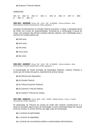 e) Supremo Tribunal Federal.
GABARITOS:
351 - B 352 - D 353 - E 354 - C 355 - B 356 - D 357 - E 358 -
D 359 - E 360 - E
205-361 - Q39658 ( Prova: FCC - 2010 - TRF - 4ª REGIÃO - Técnico Judiciário - Área
Administrativa / Direito Constitucional / Poder Legislativo; )
Compete privativamente ao Senado Federal processar e julgar o Advogado-Geral
da União nos crimes de responsbilidade, limitando-se a condenação à perda do
cargo, sem prejuízo das demais sanções judiciais cabíveis, com inabilitação para o
exercício de função pública por
a) três anos.
b) dois anos.
c) oito anos.
d) cinco anos.
e) dez anos.
206-362 - Q39657 ( Prova: FCC - 2010 - TRF - 4ª REGIÃO - Técnico Judiciário - Área
Administrativa / Direito Constitucional / Poder Legislativo; )
A incorporação às Forças Armadas de Deputados Federais, embora militares e
ainda que em tempo de guerra, dependerá de prévia licença
a) da Câmara dos Deputados.
b) do Senado Federal.
c) do Tribunal Superior Eleitoral.
d) do Supremo Tribunal Federal.
e) do Superior Tribunal de Justiça.
207-366 - Q38132 ( Prova: ESAF - 2010 - SUSEP - Analista Técnico - Prova 1 / Direito
Constitucional / Poder Legislativo; )
As atribuições do Tribunal de Contas da União têm assento constitucional e é
possível constatar alguns tipos de fiscalização a serem desempenhadas por aquela
Corte de Contas. É correto afirmar que não é tipo de fiscalização:
a) o controle da ligitimidade.
b) o controle da legalidade.
c) o controle de conveniência política e oportunidade administrativa.
 