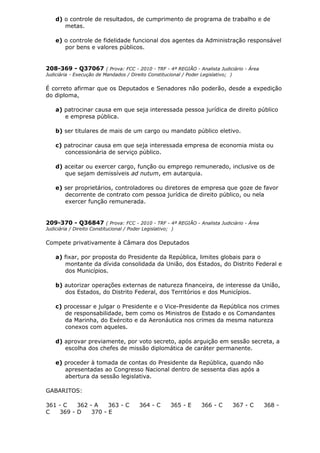 d) o controle de resultados, de cumprimento de programa de trabalho e de
metas.
e) o controle de fidelidade funcional dos agentes da Administração responsável
por bens e valores públicos.
208-369 - Q37067 ( Prova: FCC - 2010 - TRF - 4ª REGIÃO - Analista Judiciário - Área
Judiciária - Execução de Mandados / Direito Constitucional / Poder Legislativo; )
É correto afirmar que os Deputados e Senadores não poderão, desde a expedição
do diploma,
a) patrocinar causa em que seja interessada pessoa jurídica de direito público
e empresa pública.
b) ser titulares de mais de um cargo ou mandato público eletivo.
c) patrocinar causa em que seja interessada empresa de economia mista ou
concessionária de serviço público.
d) aceitar ou exercer cargo, função ou emprego remunerado, inclusive os de
que sejam demissíveis ad nutum, em autarquia.
e) ser proprietários, controladores ou diretores de empresa que goze de favor
decorrente de contrato com pessoa jurídica de direito público, ou nela
exercer função remunerada.
209-370 - Q36847 ( Prova: FCC - 2010 - TRF - 4ª REGIÃO - Analista Judiciário - Área
Judiciária / Direito Constitucional / Poder Legislativo; )
Compete privativamente à Câmara dos Deputados
a) fixar, por proposta do Presidente da República, limites globais para o
montante da dívida consolidada da União, dos Estados, do Distrito Federal e
dos Municípios.
b) autorizar operações externas de natureza financeira, de interesse da União,
dos Estados, do Distrito Federal, dos Territórios e dos Municípios.
c) processar e julgar o Presidente e o Vice-Presidente da República nos crimes
de responsabilidade, bem como os Ministros de Estado e os Comandantes
da Marinha, do Exército e da Aeronáutica nos crimes da mesma natureza
conexos com aqueles.
d) aprovar previamente, por voto secreto, após arguição em sessão secreta, a
escolha dos chefes de missão diplomática de caráter permanente.
e) proceder à tomada de contas do Presidente da República, quando não
apresentadas ao Congresso Nacional dentro de sessenta dias após a
abertura da sessão legislativa.
GABARITOS:
361 - C 362 - A 363 - C 364 - C 365 - E 366 - C 367 - C 368 -
C 369 - D 370 - E
 