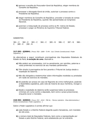 b) aprovar a escolha do Procurador-Geral da República; eleger membros do
Conselho da República.
c) processar o Advogado-Geral da União; autorizar o processo contra o
Presidente da República.
d) eleger membros do Conselho da República; proceder a tomada de contas
do Presidente da República, quando não apresentadas ao Congresso
Nacional.
e) autorizar a instauração de processo contra os Mi- nistros de Estado;
processar e julgar os Ministros do Supremo Tribunal Federal.
GABARITOS:
381 - C 382 - E 383 - C 384 - C 385 - B 386 - C 387 - B 388 -
C 389 - E 390 - B
217-392 - Q30841 ( Prova: FGV - 2009 - TJ-PA - Juiz / Direito Constitucional / Poder
Legislativo; )
As alternativas a seguir constituem prerrogativas dos Deputados Estaduais do
Estado do Pará, à exceção de uma. Assinale-a.
a) Não podem ser processados, civil ou penalmente, por opiniões, palavras e
votos proferidos no exercício de seu mandato parlamentar.
b) Têm direito à prerrogativa de foro perante o Tribunal de Justiça desde a
expedição do diploma.
c) Não são obrigados a testemunhar sobre informações recebidas ou prestadas
em razão do exercício do mandato.
d) Só poderão ser presos em caso de flagrante de crime inafiançável, podendo
a Assembléia Legislativa, pelo voto da maioria de seus membros, revogar a
prisão.
e) Desde a expedição do diploma serão suspensos todos os processos
criminais em curso contra o deputado, bem como o prazo prescricional,
enquanto durar o mandato.
218-394 - Q30024 ( Prova: FCC - 2010 - TRE-AL - Técnico Judiciário - Área Administrativa /
Direito Constitucional / Poder Legislativo; )
Sobre o Poder Legislativo é correto afirmar que
a) cada Estado e o Distrito Federal elegerão quatro Senadores, com mandato
de oito anos.
b) o número total de Deputados Federais, bem como a representação por
Estado e pelo Distrito Federal, será estabelecido por lei ordinária.
 