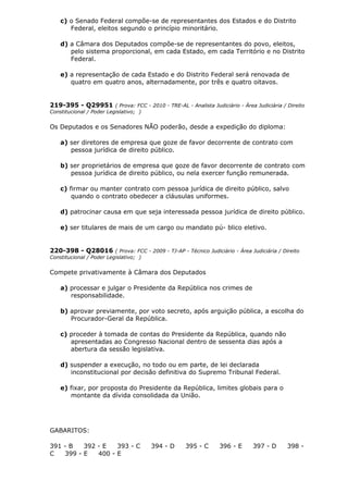 c) o Senado Federal compõe-se de representantes dos Estados e do Distrito
Federal, eleitos segundo o princípio minoritário.
d) a Câmara dos Deputados compõe-se de representantes do povo, eleitos,
pelo sistema proporcional, em cada Estado, em cada Território e no Distrito
Federal.
e) a representação de cada Estado e do Distrito Federal será renovada de
quatro em quatro anos, alternadamente, por três e quatro oitavos.
219-395 - Q29951 ( Prova: FCC - 2010 - TRE-AL - Analista Judiciário - Área Judiciária / Direito
Constitucional / Poder Legislativo; )
Os Deputados e os Senadores NÃO poderão, desde a expedição do diploma:
a) ser diretores de empresa que goze de favor decorrente de contrato com
pessoa jurídica de direito público.
b) ser proprietários de empresa que goze de favor decorrente de contrato com
pessoa jurídica de direito público, ou nela exercer função remunerada.
c) firmar ou manter contrato com pessoa jurídica de direito público, salvo
quando o contrato obedecer a cláusulas uniformes.
d) patrocinar causa em que seja interessada pessoa jurídica de direito público.
e) ser titulares de mais de um cargo ou mandato pú- blico eletivo.
220-398 - Q28016 ( Prova: FCC - 2009 - TJ-AP - Técnico Judiciário - Área Judiciária / Direito
Constitucional / Poder Legislativo; )
Compete privativamente à Câmara dos Deputados
a) processar e julgar o Presidente da República nos crimes de
responsabilidade.
b) aprovar previamente, por voto secreto, após arguição pública, a escolha do
Procurador-Geral da República.
c) proceder à tomada de contas do Presidente da República, quando não
apresentadas ao Congresso Nacional dentro de sessenta dias após a
abertura da sessão legislativa.
d) suspender a execução, no todo ou em parte, de lei declarada
inconstitucional por decisão definitiva do Supremo Tribunal Federal.
e) fixar, por proposta do Presidente da República, limites globais para o
montante da dívida consolidada da União.
GABARITOS:
391 - B 392 - E 393 - C 394 - D 395 - C 396 - E 397 - D 398 -
C 399 - E 400 - E
 