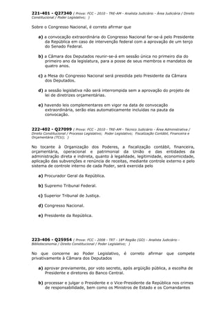 221-401 - Q27340 ( Prova: FCC - 2010 - TRE-AM - Analista Judiciário - Área Judiciária / Direito
Constitucional / Poder Legislativo; )
Sobre o Congresso Nacional, é correto afirmar que
a) a convocação extraordinária do Congresso Nacional far-se-á pelo Presidente
da República em caso de intervenção federal com a aprovação de um terço
do Senado Federal.
b) a Câmara dos Deputados reunir-se-á em sessão única no primeiro dia do
primeiro ano da legislatura, para a posse de seus membros e mandatos de
quatro anos.
c) a Mesa do Congresso Nacional será presidida pelo Presidente da Câmara
dos Deputados.
d) a sessão legislativa não será interrompida sem a aprovação do projeto de
lei de diretrizes orçamentárias.
e) havendo leis complementares em vigor na data de convocação
extraordinária, serão elas automaticamente incluídas na pauta da
convocação.
222-402 - Q27099 ( Prova: FCC - 2010 - TRE-AM - Técnico Judiciário - Área Administrativa /
Direito Constitucional / Processo Legislativo; Poder Legislativo; Fiscalização Contábil, Financeira e
Orçamentária (TCU); )
No tocante à Organização dos Poderes, a fiscalização contábil, financeira,
orçamentária, operacional e patrimonial da União e das entidades da
administração direta e indireta, quanto à legalidade, legitimidade, economicidade,
aplicação das subvenções e renúncia de receitas, mediante controle externo e pelo
sistema de controle interno de cada Poder, será exercida pelo
a) Procurador Geral da República.
b) Supremo Tribunal Federal.
c) Superior Tribunal de Justiça.
d) Congresso Nacional.
e) Presidente da República.
223-406 - Q25954 ( Prova: FCC - 2008 - TRT - 18ª Região (GO) - Analista Judiciário -
Biblioteconomia / Direito Constitucional / Poder Legislativo; )
No que concerne ao Poder Legislativo, é correto afirmar que compete
privativamente à Câmara dos Deputados
a) aprovar previamente, por voto secreto, após argüição pública, a escolha de
Presidente e diretores do Banco Central.
b) processar e julgar o Presidente e o Vice-Presidente da República nos crimes
de responsabilidade, bem como os Ministros de Estado e os Comandantes
 