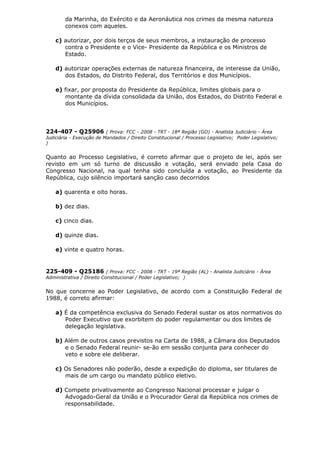 da Marinha, do Exército e da Aeronáutica nos crimes da mesma natureza
conexos com aqueles.
c) autorizar, por dois terços de seus membros, a instauração de processo
contra o Presidente e o Vice- Presidente da República e os Ministros de
Estado.
d) autorizar operações externas de natureza financeira, de interesse da União,
dos Estados, do Distrito Federal, dos Territórios e dos Municípios.
e) fixar, por proposta do Presidente da República, limites globais para o
montante da dívida consolidada da União, dos Estados, do Distrito Federal e
dos Municípios.
224-407 - Q25906 ( Prova: FCC - 2008 - TRT - 18ª Região (GO) - Analista Judiciário - Área
Judiciária - Execução de Mandados / Direito Constitucional / Processo Legislativo; Poder Legislativo;
)
Quanto ao Processo Legislativo, é correto afirmar que o projeto de lei, após ser
revisto em um só turno de discussão e votação, será enviado pela Casa do
Congresso Nacional, na qual tenha sido concluída a votação, ao Presidente da
República, cujo silêncio importará sanção caso decorridos
a) quarenta e oito horas.
b) dez dias.
c) cinco dias.
d) quinze dias.
e) vinte e quatro horas.
225-409 - Q25186 ( Prova: FCC - 2008 - TRT - 19ª Região (AL) - Analista Judiciário - Área
Administrativa / Direito Constitucional / Poder Legislativo; )
No que concerne ao Poder Legislativo, de acordo com a Constituição Federal de
1988, é correto afirmar:
a) É da competência exclusiva do Senado Federal sustar os atos normativos do
Poder Executivo que exorbitem do poder regulamentar ou dos limites de
delegação legislativa.
b) Além de outros casos previstos na Carta de 1988, a Câmara dos Deputados
e o Senado Federal reunir- se-ão em sessão conjunta para conhecer do
veto e sobre ele deliberar.
c) Os Senadores não poderão, desde a expedição do diploma, ser titulares de
mais de um cargo ou mandato público eletivo.
d) Compete privativamente ao Congresso Nacional processar e julgar o
Advogado-Geral da União e o Procurador Geral da República nos crimes de
responsabilidade.
 