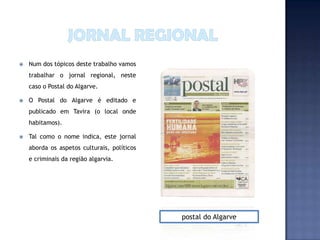    Num dos tópicos deste trabalho vamos
    trabalhar o jornal regional, neste
    caso o Postal do Algarve.

   O Postal do Algarve é editado e
    publicado em Tavira (o local onde
    habitamos).

   Tal como o nome indica, este jornal
    aborda os aspetos culturais, políticos
    e criminais da região algarvia.




                                             postal do Algarve
 