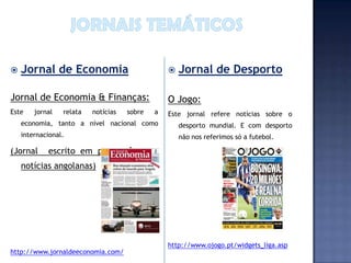    Jornal de Economia                              Jornal de Desporto

Jornal de Economia & Finanças:                   O Jogo:
Este    jornal   relata   notícias   sobre   a   Este jornal refere notícias sobre o
    economia, tanto a nível nacional como            desporto mundial. E com desporto
    internacional.                                   não nos referimos só a futebol.

(Jornal     escrito em português com
    notícias angolanas)




                                                 http://www.ojogo.pt/widgets_liga.asp
http://www.jornaldeeconomia.com/
 