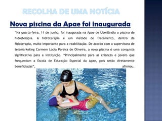 Nova piscina da Apae foi inaugurada
 “Na quarta-feira, 11 de junho, foi inaugurada na Apae de Uberlândia a piscina de
 hidroterapia.    A   hidroterapia   é   um   método   de   tratamento,   dentro   da
 fisioterapia, muito importante para a reabilitação. De acordo com a supervisora de
 telemarketing Carmem Lúcia Pereira de Oliveira, a nova piscina é uma conquista
 significativa para a instituição. “Principalmente para as crianças e jovens que
 frequentam a Escola de Educação Especial da Apae, pois serão diretamente
 beneficiadas”,                                                             afirmou.
 