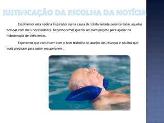 Escolhemos esta notícia inspirados numa causa de solidariedade perante todas aquelas
pessoas com mais necessidades. Reconhecemos que foi um bom projeto para ajudar na
hidroterapia de deficientes.

        Esperamos que continuem com o bom trabalho no auxílio das crianças e adultos que
mais precisam para assim recuperarem .
 