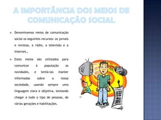    Denominamos meios de comunicação

    social os seguintes recursos: os jornais

    e revistas, a rádio, a televisão e a

    Internet…

   Estes   meios       são     utilizados   para

    comunicar        à        população         as

    novidades,      e     tentá-las        manter

    informadas          sobre        a       nossa

    sociedade,      usando        sempre      uma

    linguagem clara e objetiva, tentando

    chegar a todo o tipo de pessoas, de

    várias gerações e habilitações.
 