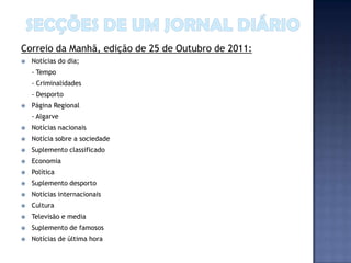 Correio da Manhã, edição de 25 de Outubro de 2011:
   Notícias do dia;
    - Tempo
    - Criminalidades
    - Desporto
   Página Regional
    - Algarve
   Notícias nacionais
   Notícia sobre a sociedade
   Suplemento classificado
   Economia
   Política
   Suplemento desporto
   Notícias internacionais
   Cultura
   Televisão e media
   Suplemento de famosos
   Notícias de última hora
 