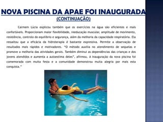 Carmem Lúcia explicou também que os exercícios na água são eficientes e mais
confortáveis. Proporcionam maior flexibilidade, reeducação muscular, amplitude de movimento,
resistência, controlo do equilíbrio e segurança, além da melhoria da capacidade respiratória. Ela
ressaltou que a eficácia da hidroterapia é bastante expressiva. Permite a observação de
resultados mais rápidos e motivadores. “O método auxilia no atendimento de sequelas e
promove a melhoria das atividades gerais. Também diminui as dependências das crianças e dos
jovens atendidos e aumenta a autoestima deles”, afirmou. A inauguração da nova piscina foi
comemorada com muita festa e a comunidade demonstrou muita alegria por mais esta
conquista.”
 