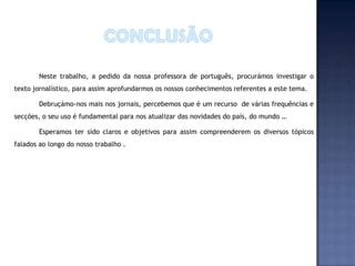 Neste trabalho, a pedido da nossa professora de português, procurámos investigar o
texto jornalístico, para assim aprofundarmos os nossos conhecimentos referentes a este tema.

        Debruçámo-nos mais nos jornais, percebemos que é um recurso de várias frequências e
secções, o seu uso é fundamental para nos atualizar das novidades do país, do mundo …

        Esperamos ter sido claros e objetivos para assim compreenderem os diversos tópicos
falados ao longo do nosso trabalho .
 