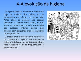 4-A evolução da higiene   A higiene pessoal, tal como é conhecida hoje na maioria dos países, só se estabeleceu em efetivo no século XIX. Antes disso, as pessoas não apenas toleravam a sujeira como ainda, muitas vezes, se compraziam com ela. A evolução dos cuidados íntimos deu-se aos trancos, com pequenos avanços seguidos de longos recuos.          O cristianismo representou um retrocesso na história da higiene, no entanto o teólogo Tertuliano e os santos Agostinho e João Crisóstomo, ainda frequentavam a casa de banho.