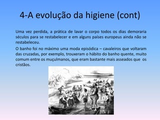 4-A evolução da higiene (cont)	Uma vez perdida, a prática de lavar o corpo todos os dias demoraria séculos para se restabelecer e em alguns países europeus ainda não se restabeleceu. 	O banho foi no máximo uma moda episódica – cavaleiros que voltaram das cruzadas, por exemplo, trouxeram o hábito do banho quente, muito comum entre os muçulmanos, que eram bastante mais asseados que  os cristãos. 