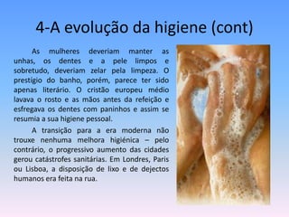 4-A evolução da higiene (cont)                As mulheres deveriam manter as unhas, os dentes e a pele limpos e sobretudo, deveriam zelar pela limpeza. O prestígio do banho, porém, parece ter sido apenas literário. O cristão europeu médio lavava o rosto e as mãos antes da refeição e esfregava os dentes com paninhos e assim se resumia a sua higiene pessoal.                A transição para a era moderna não trouxe nenhuma melhora higiénica – pelo contrário, o progressivo aumento das cidades gerou catástrofes sanitárias. Em Londres, Paris ou Lisboa, a disposição de lixo e de dejectos humanos era feita na rua. 