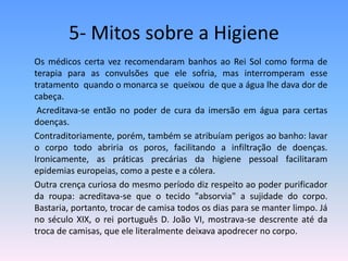 5- Mitos sobre a Higiene	Os médicos certa vez recomendaram banhos ao Rei Sol como forma de terapia para as convulsões que ele sofria, mas interromperam esse tratamento  quando o monarca se  queixou  de que a água lhe dava dor de cabeça.	 Acreditava-se então no poder de cura da imersão em água para certas doenças.	Contraditoriamente, porém, também se atribuíam perigos ao banho: lavar o corpo todo abriria os poros, facilitando a infiltração de doenças. Ironicamente, as práticas precárias da higiene pessoal facilitaram epidemias europeias, como a peste e a cólera. 	Outra crença curiosa do mesmo período diz respeito ao poder purificador da roupa: acreditava-se que o tecido "absorvia" a sujidade do corpo. Bastaria, portanto, trocar de camisa todos os dias para se manter limpo. Já no século XIX, o rei português D. João VI, mostrava-se descrente até da troca de camisas, que ele literalmente deixava apodrecer no corpo.