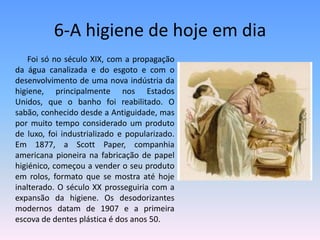 6-A higiene de hoje em dia             Foi só no século XIX, com a propagação da água canalizada e do esgoto e com o desenvolvimento de uma nova indústria da higiene, principalmente nos Estados Unidos, que o banho foi reabilitado. O sabão, conhecido desde a Antiguidade, mas por muito tempo considerado um produto de luxo, foi industrializado e popularizado. Em 1877, a ScottPaper, companhia americana pioneira na fabricação de papel higiénico, começou a vender o seu produto em rolos, formato que se mostra até hoje inalterado. O século XX prosseguiria com a expansão da higiene. Os desodorizantes modernos datam de 1907 e a primeira escova de dentes plástica é dos anos 50.   
