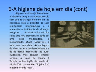 6-A higiene de hoje em dia (cont)		Alguns cientistas já levantaram a hipótese de que a superprotecção com que as crianças hoje em dia são educadas está a debilitar as suas resistências imunológicas e a aumentar a incidência de doenças alérgicas. 	A história dos séculos sujos que nos precederam pode ser uma lição moderadora: a humanidade, afinal, sobreviveu a toda essa imundície. As vantagens de viver na era do desodorizante e do fio dental mentolado são auto-evidentes, mas convém lembrar sempre a frase de Henry J. Temple, nobre inglês da virada do século XVIII para o XIX: "Sujeira é só matéria fora do lugar".