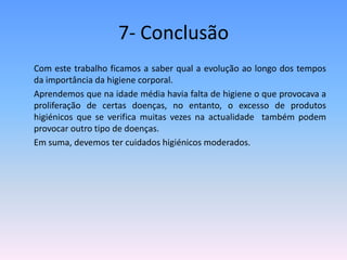 7- Conclusão      Com este trabalho ficamos a saber qual a evolução ao longo dos tempos da importância da higiene corporal.	Aprendemos que na idade média havia falta de higiene o que provocava a proliferação de certas doenças, no entanto, o excesso de produtos higiénicos que se verifica muitas vezes na actualidade  também podem provocar outro tipo de doenças.	Em suma, devemos ter cuidados higiénicos moderados.