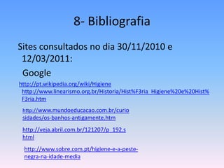 8- Bibliografia  Sites consultados no dia 30/11/2010 e 12/03/2011:   Google http://pt.wikipedia.org/wiki/Higienehttp://www.linearismo.org.br/Historia/Hist%F3ria_Higiene%20e%20Hist%F3ria.htmhttp://www.mundoeducacao.com.br/curiosidades/os-banhos-antigamente.htmhttp://veja.abril.com.br/121207/p_192.shtmlhttp://www.sobre.com.pt/higiene-e-a-peste-negra-na-idade-media